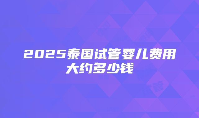 2025泰国试管婴儿费用大约多少钱