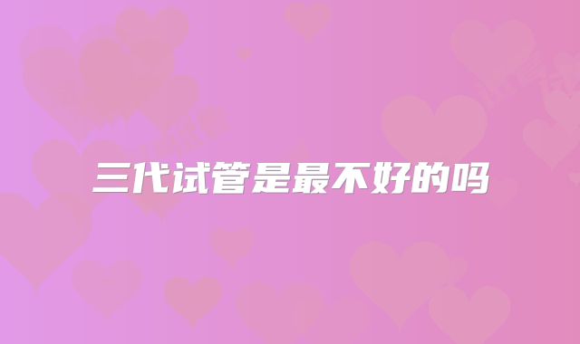 三代试管是最不好的吗