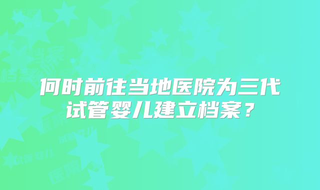 何时前往当地医院为三代试管婴儿建立档案？