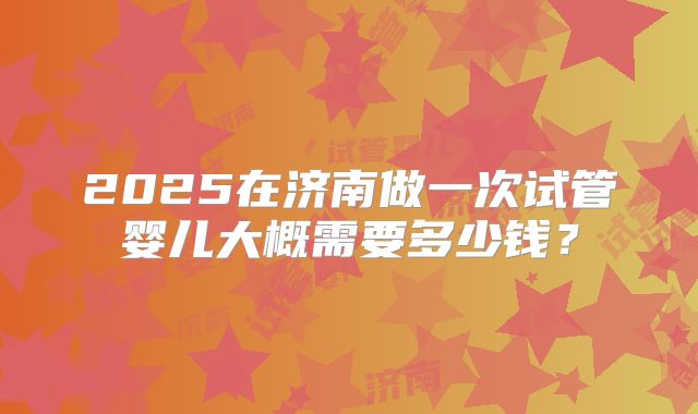 2025在济南做一次试管婴儿大概需要多少钱?
