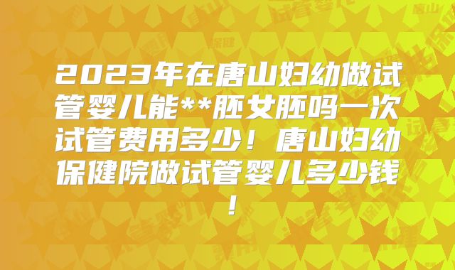 2023年在唐山妇幼做试管婴儿能**胚女胚吗一次试管费用多少!唐山妇幼保健院做试管婴儿多少钱!