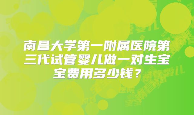 南昌大学第一附属医院第三代试管婴儿做一对生宝宝费用多少钱？