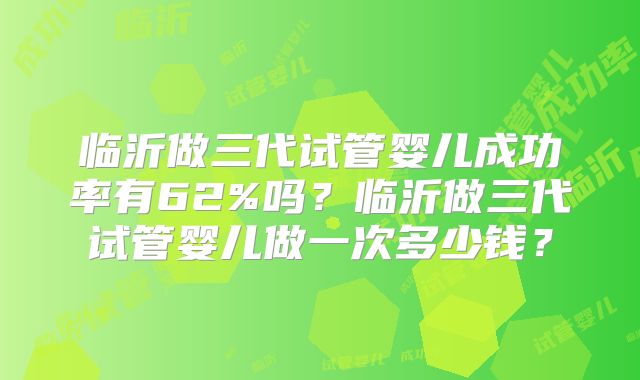 临沂做三代试管婴儿成功率有62%吗？临沂做三代试管婴儿做一次多少钱？