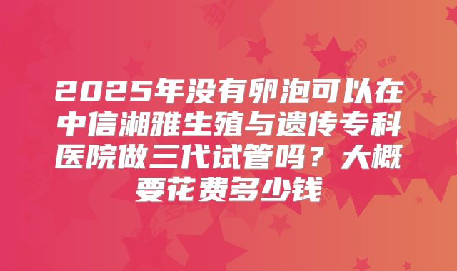 2025年没有卵泡可以在中信湘雅生殖与遗传专科医院做三代试管吗？大概要花费多少钱