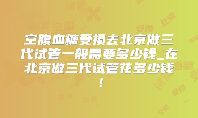 空腹血糖受损去北京做三代试管一般需要多少钱_在北京做三代试管花多少钱！