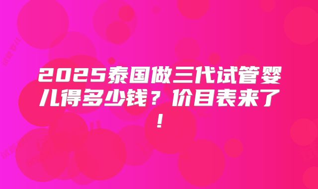 2025泰国做三代试管婴儿得多少钱？价目表来了!