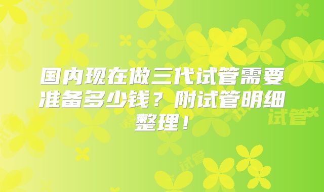 国内现在做三代试管需要准备多少钱?附试管明细整理!