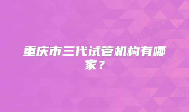 重庆市三代试管机构有哪家?