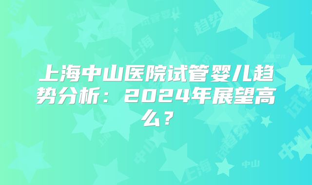 上海中山医院试管婴儿趋势分析：2024年展望高么？