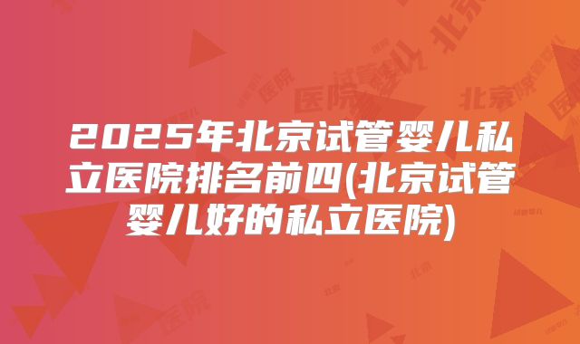 2025年北京试管婴儿私立医院排名前四(北京试管婴儿好的私立医院)
