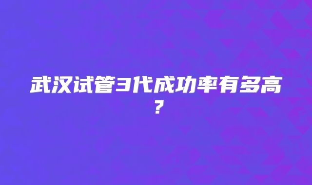 武汉试管3代成功率有多高?