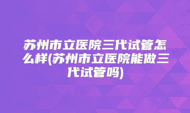 苏州市立医院三代试管怎么样(苏州市立医院能做三代试管吗)