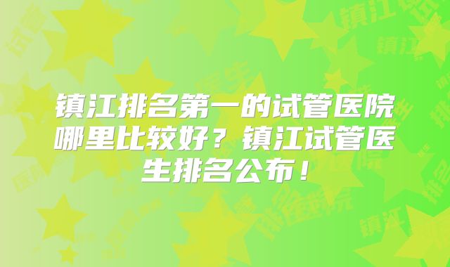 镇江排名第一的试管医院哪里比较好？镇江试管医生排名公布！