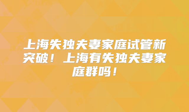 上海失独夫妻家庭试管新突破!上海有失独夫妻家庭群吗!