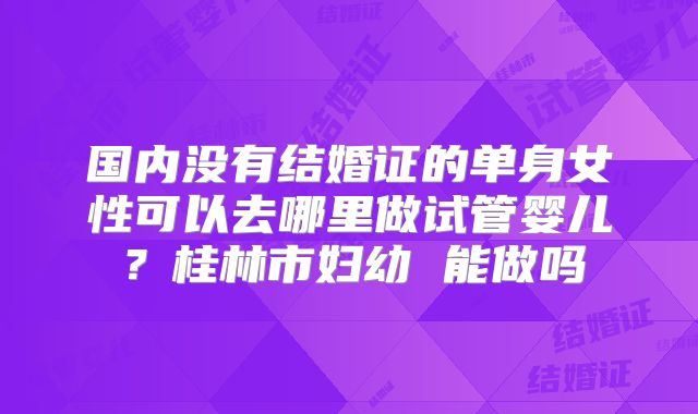 国内没有结婚证的单身女性可以去哪里做试管婴儿？桂林市妇幼 能做吗