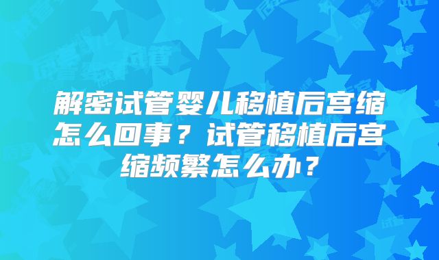 解密试管婴儿移植后宫缩怎么回事?试管移植后宫缩频繁怎么办?