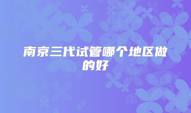 南京三代试管哪个地区做的好