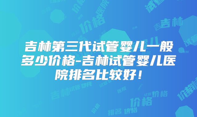 吉林第三代试管婴儿一般多少价格-吉林试管婴儿医院排名比较好!