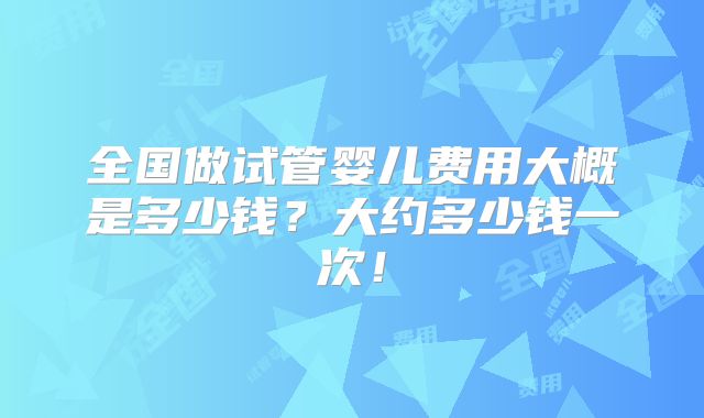 全国做试管婴儿费用大概是多少钱？大约多少钱一次！