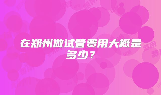 在郑州做试管费用大概是多少?