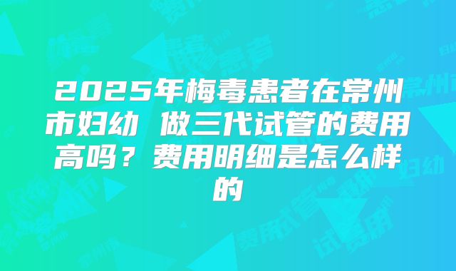 2025年梅毒患者在常州市妇幼 做三代试管的费用高吗？费用明细是怎么样的