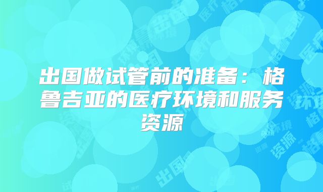 出国做试管前的准备：格鲁吉亚的医疗环境和服务资源
