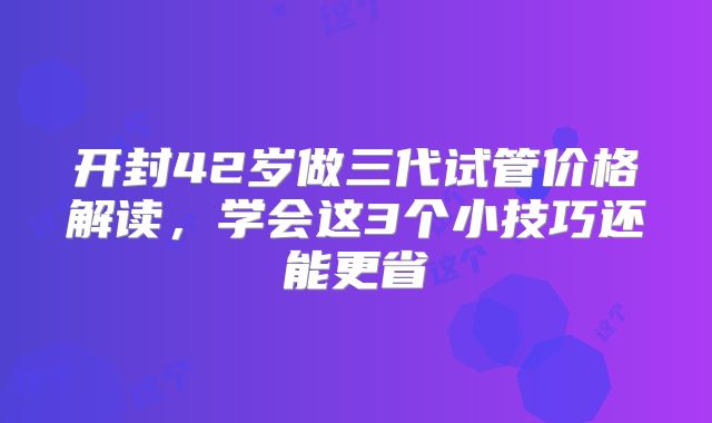 开封42岁做三代试管价格解读,学会这3个小技巧还能更省