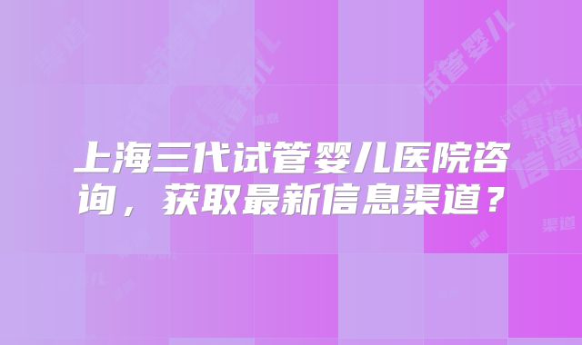 上海三代试管婴儿医院咨询,获取最新信息渠道?