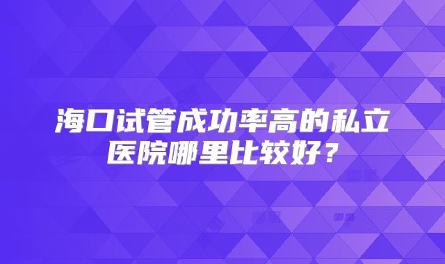 海口试管成功率高的私立医院哪里比较好?