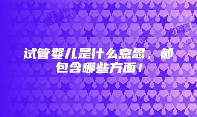 试管婴儿是什么意思，都包含哪些方面！