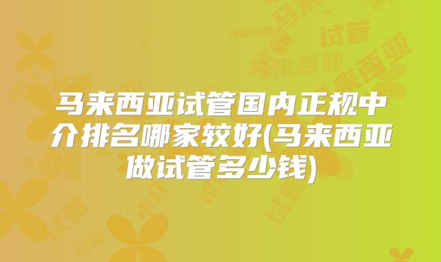 马来西亚试管国内正规中介排名哪家较好(马来西亚做试管多少钱)