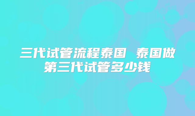 三代试管流程泰国 泰国做第三代试管多少钱
