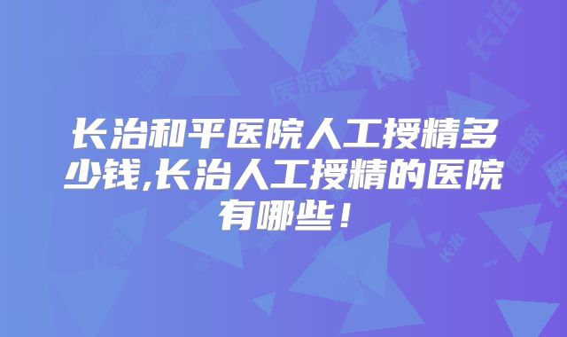 长治和平医院人工授精多少钱,长治人工授精的医院有哪些!