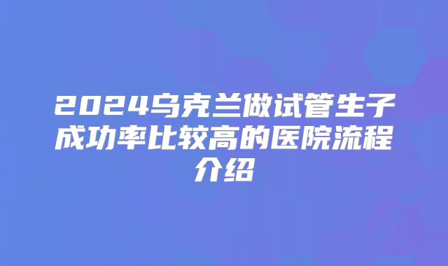 2024乌克兰做试管生子成功率比较高的医院流程介绍