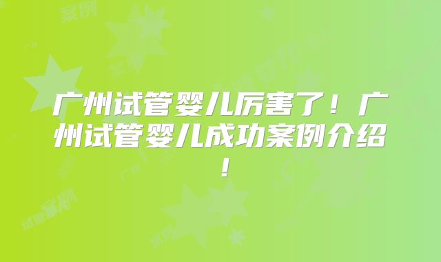 广州试管婴儿厉害了！广州试管婴儿成功案例介绍！