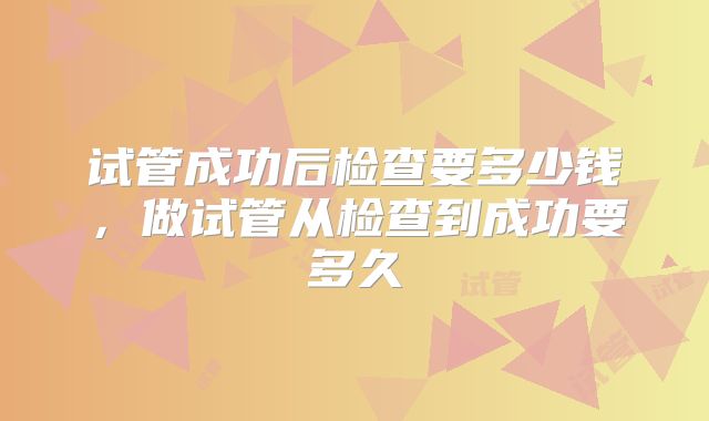 试管成功后检查要多少钱，做试管从检查到成功要多久