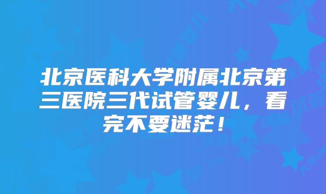 北京医科大学附属北京第三医院三代试管婴儿，看完不要迷茫！