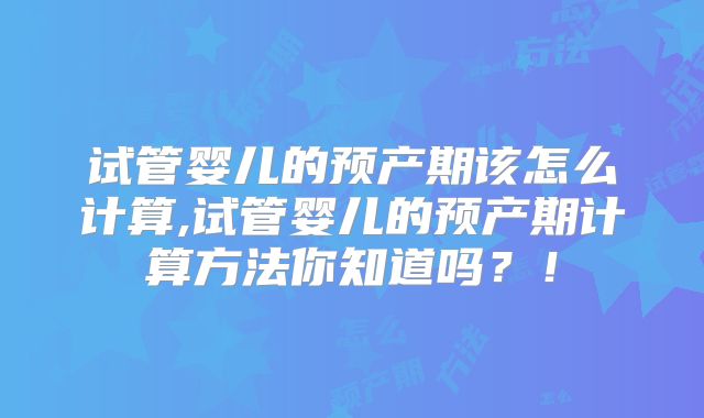 试管婴儿的预产期该怎么计算,试管婴儿的预产期计算方法你知道吗？！