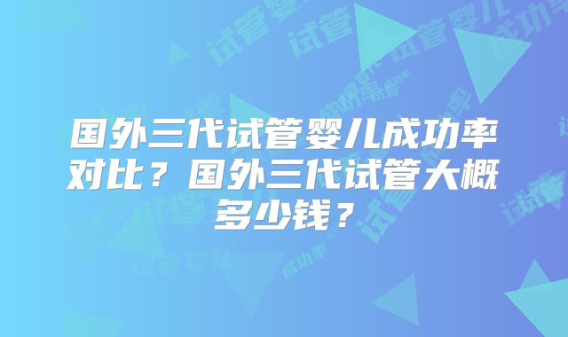 国外三代试管婴儿成功率对比？国外三代试管大概多少钱？