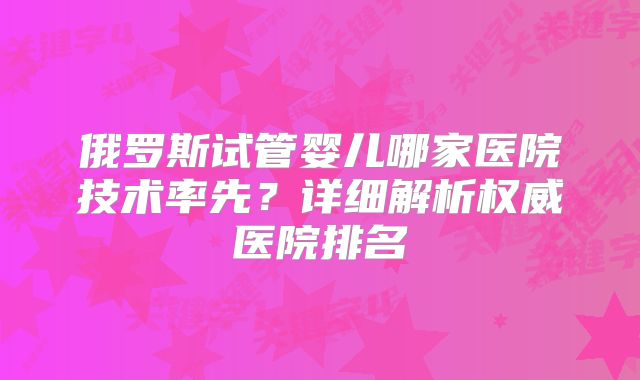 俄罗斯试管婴儿哪家医院技术率先?详细解析权威医院排名