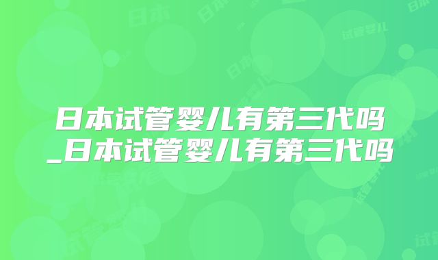 日本试管婴儿有第三代吗_日本试管婴儿有第三代吗