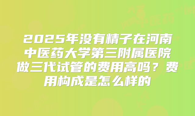 2025年没有精子在河南中医药大学第三附属医院做三代试管的费用高吗？费用构成是怎么样的