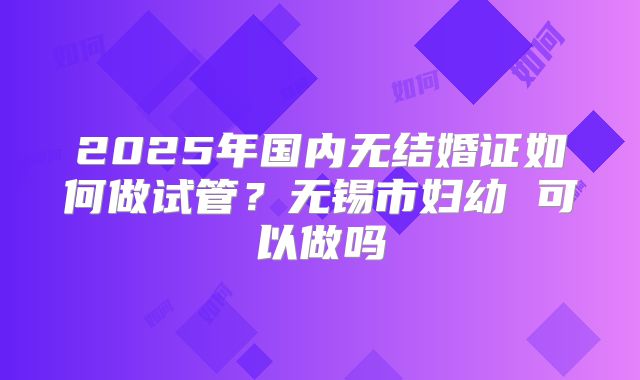2025年国内无结婚证如何做试管？无锡市妇幼 可以做吗