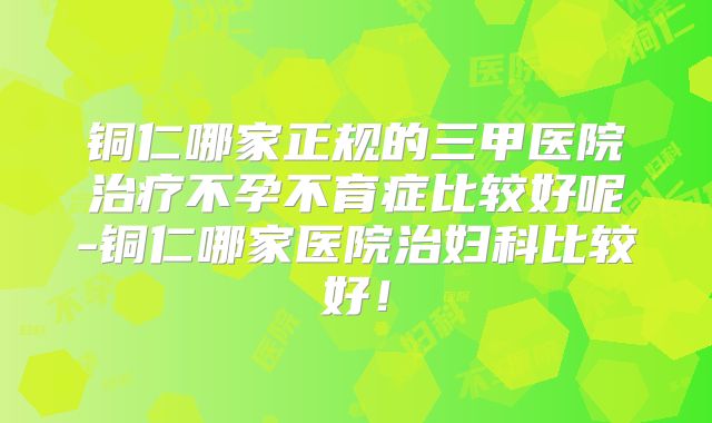 铜仁哪家正规的三甲医院治疗不孕不育症比较好呢-铜仁哪家医院治妇科比较好！