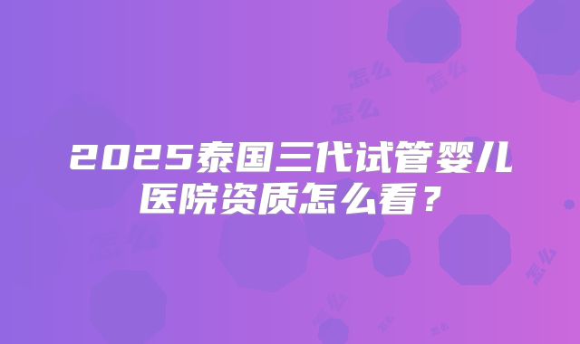 2025泰国三代试管婴儿医院资质怎么看？