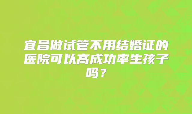 宜昌做试管不用结婚证的医院可以高成功率生孩子吗？