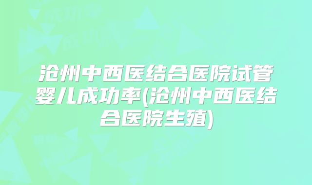 沧州中西医结合医院试管婴儿成功率(沧州中西医结合医院生殖)