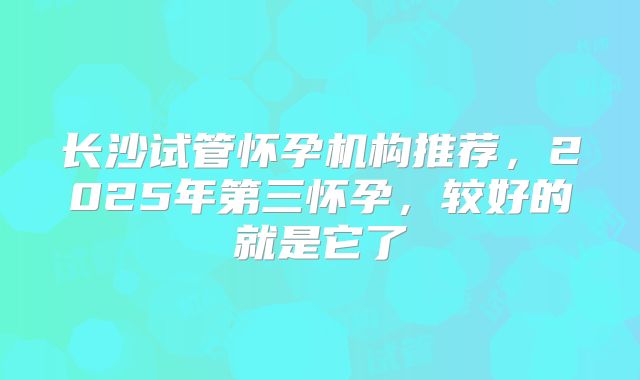 长沙试管怀孕机构推荐，2025年第三怀孕，较好的就是它了