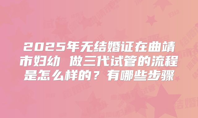 2025年无结婚证在曲靖市妇幼 做三代试管的流程是怎么样的?有哪些步骤