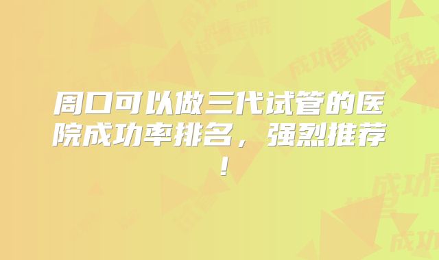 周口可以做三代试管的医院成功率排名，强烈推荐！
